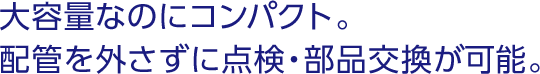 大容量なのにコンパクト。配管を外さずに点検・部品交換が可能。