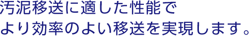 汚泥移送に適した性能で、より効率のよい移送を実現します。